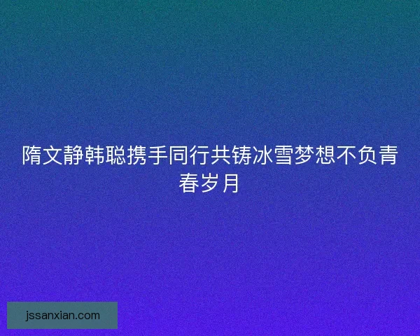 隋文静韩聪携手同行共铸冰雪梦想不负青春岁月